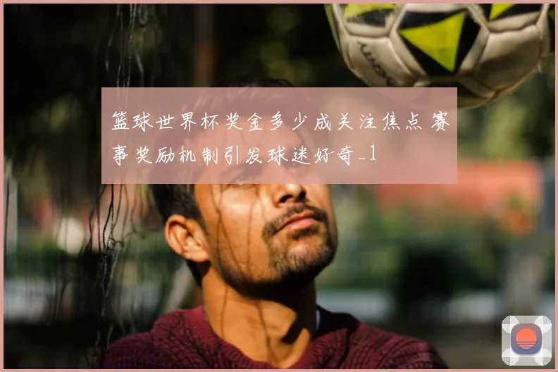 篮球世界杯奖金多少成关注焦点 赛事奖励机制引发球迷好奇_1