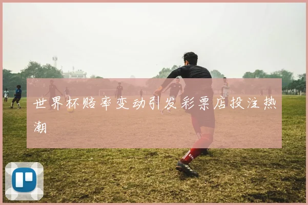 世界杯赔率变动引发彩票店投注热潮