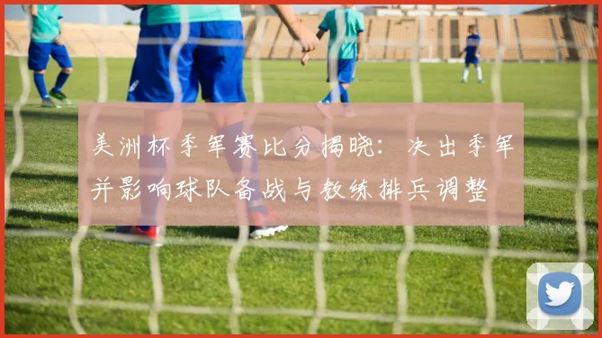 美洲杯季军赛比分揭晓：决出季军并影响球队备战与教练排兵调整