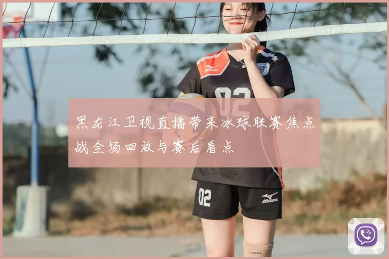 黑龙江卫视直播带来冰球联赛焦点战全场回放与赛后看点