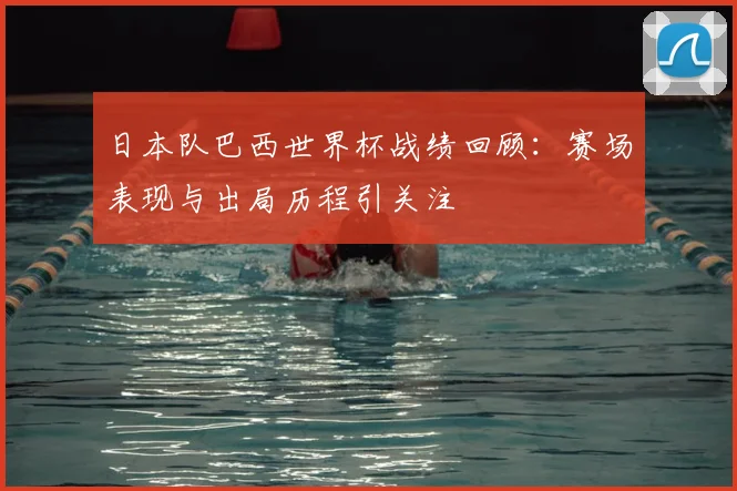 日本队巴西世界杯战绩回顾:赛场表现与出局历程引关注