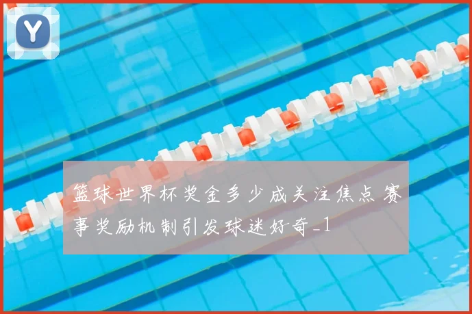 篮球世界杯奖金多少成关注焦点 赛事奖励机制引发球迷好奇_1