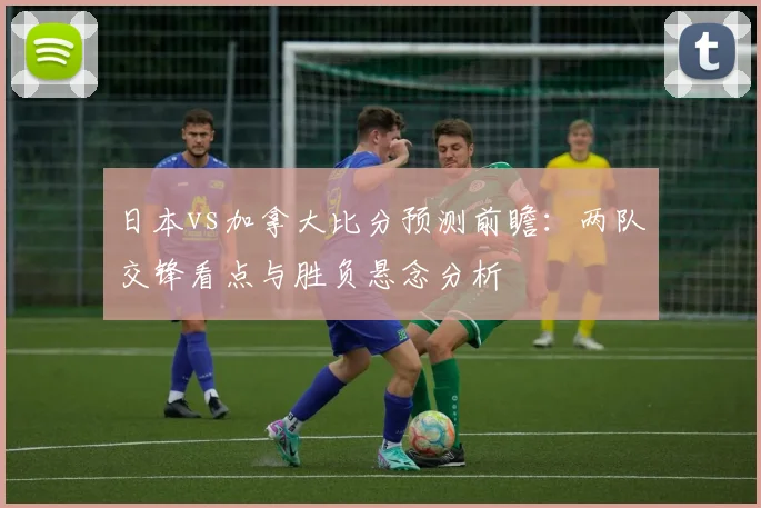 日本vs加拿大比分预测前瞻：两队交锋看点与胜负悬念分析