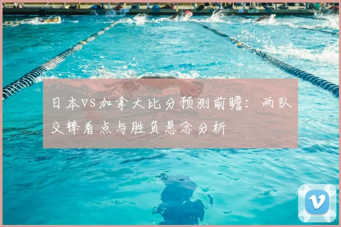 日本vs加拿大比分预测前瞻：两队交锋看点与胜负悬念分析