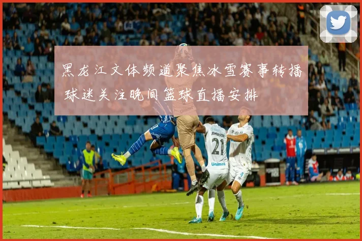 黑龙江文体频道聚焦冰雪赛事转播 球迷关注晚间篮球直播安排