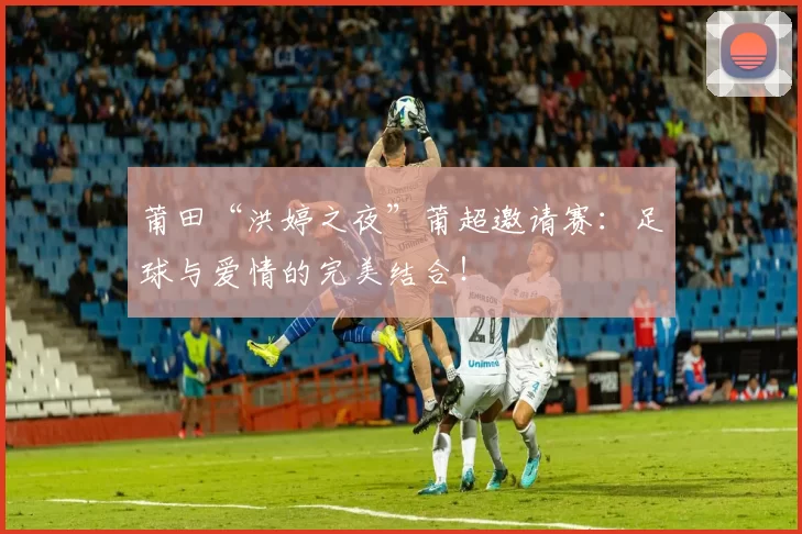 莆田“洪婷之夜”莆超邀请赛:足球与爱情的完美结合!
