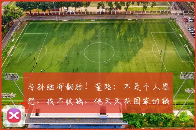 与孙继海翻脸！董路：不是个人恩怨，我不收钱，他天天花国家的钱