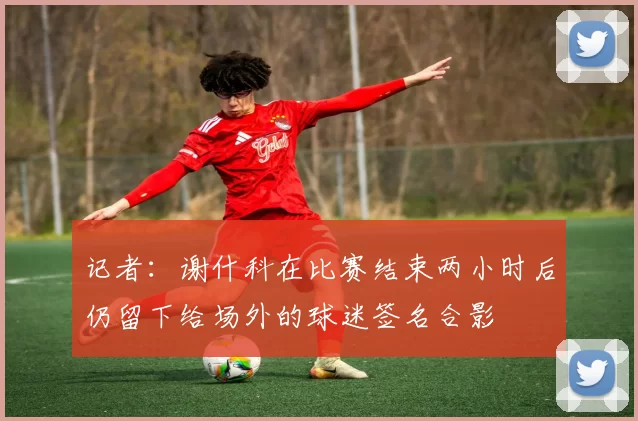 记者：谢什科在比赛结束两小时后仍留下给场外的球迷签名合影