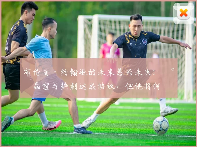 布伦南·约翰逊的未来悬而未决：水晶宫与热刺达成协议，但他将何去何从？_影响_战术_进攻