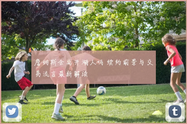 詹姆斯会离开湖人吗 续约前景与交易流言最新解读