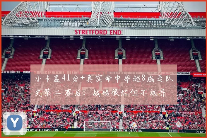 小卡轰41分+真实命中率超8成是队史第二 赛后:战绩很烂但不放弃