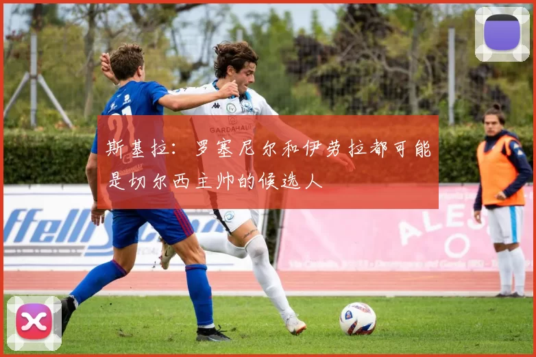 斯基拉：罗塞尼尔和伊劳拉都可能是切尔西主帅的候选人