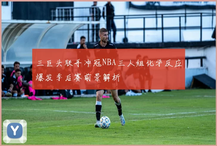 三巨头联手冲冠NBA三人组化学反应爆发季后赛前景解析