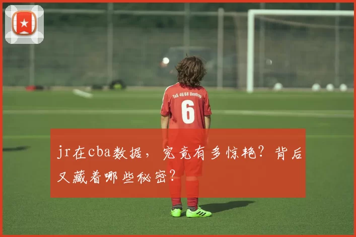 jr在cba数据，究竟有多惊艳？背后又藏着哪些秘密？