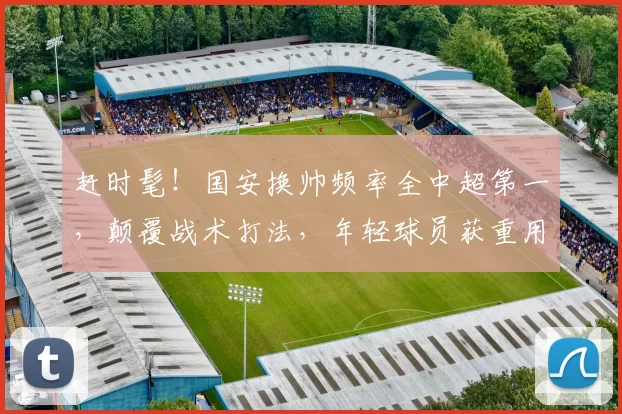 赶时髦！国安换帅频率全中超第一，颠覆战术打法，年轻球员获重用