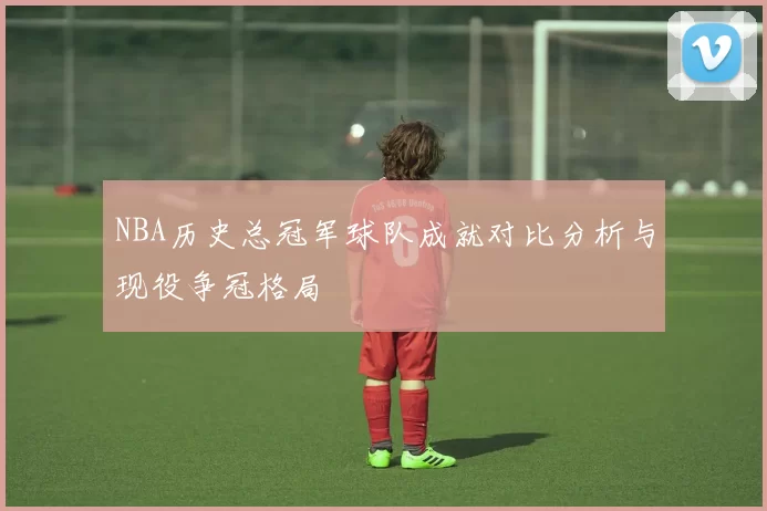 NBA历史总冠军球队成就对比分析与现役争冠格局
