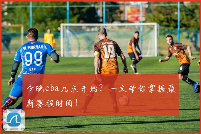 今晚cba几点开始?一文带你掌握最新赛程时间!