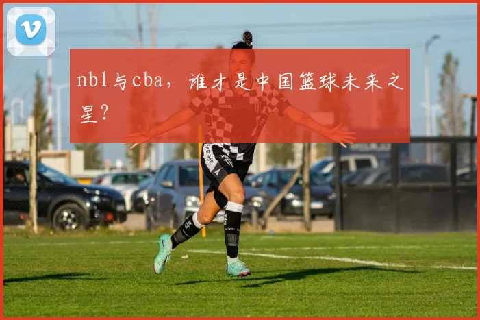 nbl与cba，谁才是中国篮球未来之星？