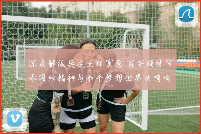 深度解读奥运五环寓意 百字凝练传承团结精神与和平梦想世界共鸣响起