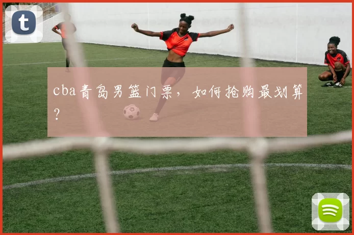 cba青岛男篮门票,如何抢购最划算?