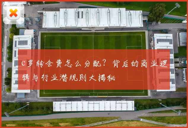 c罗转会费怎么分配？背后的商业逻辑与行业潜规则大揭秘