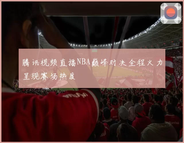 腾讯视频直播NBA巅峰对决全程火力呈现赛场热度