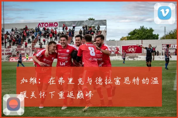 加维：在弗里克与德拉富恩特的温暖关怀下重返巅峰