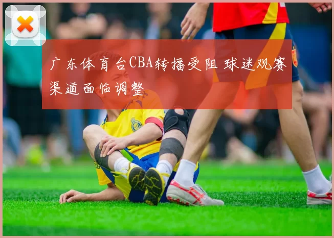 广东体育台CBA转播受阻 球迷观赛渠道面临调整