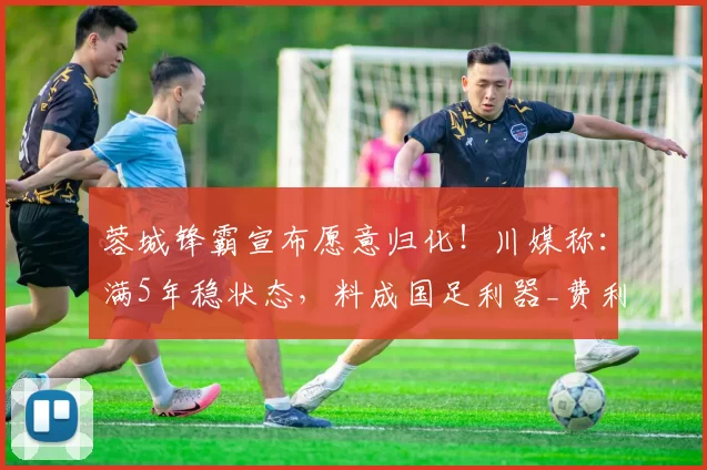 蓉城锋霸宣布愿意归化！川媒称：满5年稳状态，料成国足利器_费利佩_成都_外援