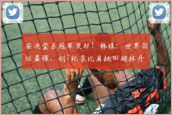 安洗莹亲冠军奖杯！韩媒：世界羽坛最强，创7纪录比肩桃田超林丹