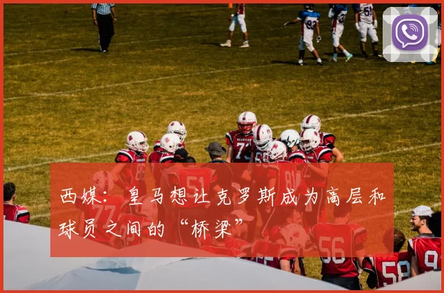 西媒：皇马想让克罗斯成为高层和球员之间的“桥梁”