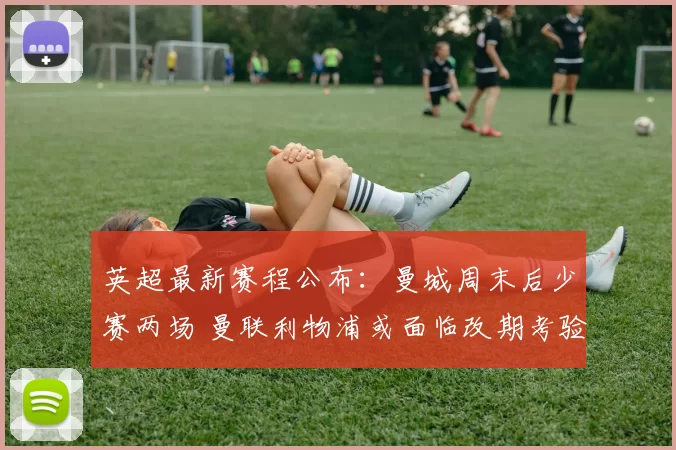 英超最新赛程公布：曼城周末后少赛两场 曼联利物浦或面临改期考验_比赛_欧冠_阿森纳