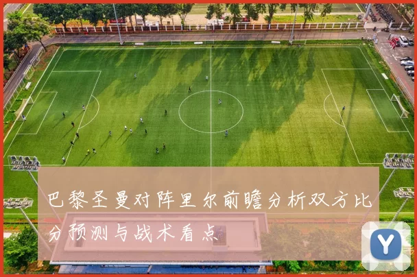 巴黎圣曼对阵里尔前瞻分析双方比分预测与战术看点