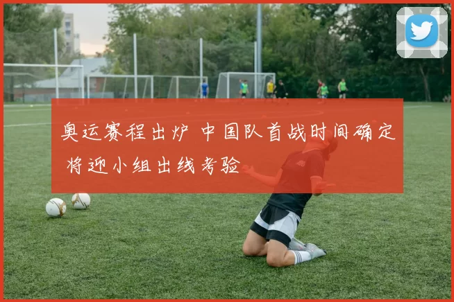 奥运赛程出炉 中国队首战时间确定 将迎小组出线考验