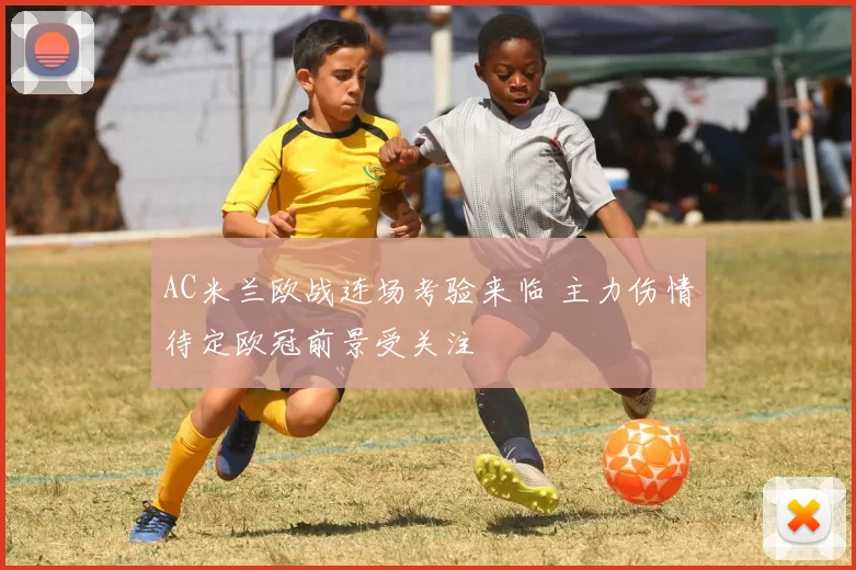 AC米兰欧战连场考验来临 主力伤情待定欧冠前景受关注