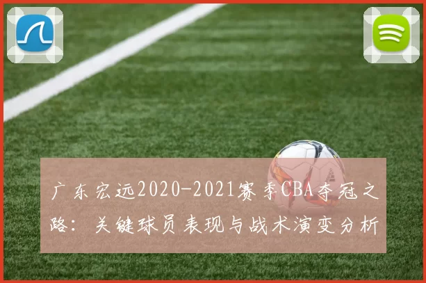 广东宏远2020-2021赛季CBA夺冠之路:关键球员表现与战术演变分析