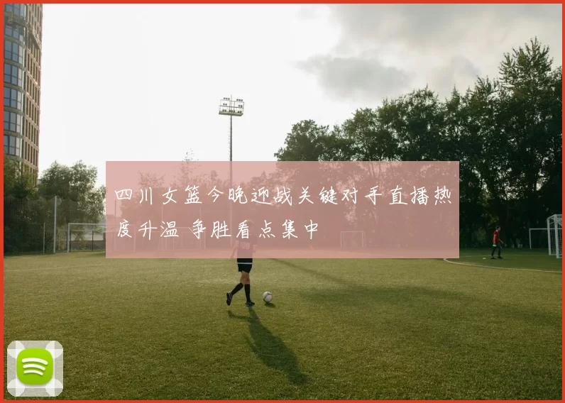四川女篮今晚迎战关键对手直播热度升温 争胜看点集中