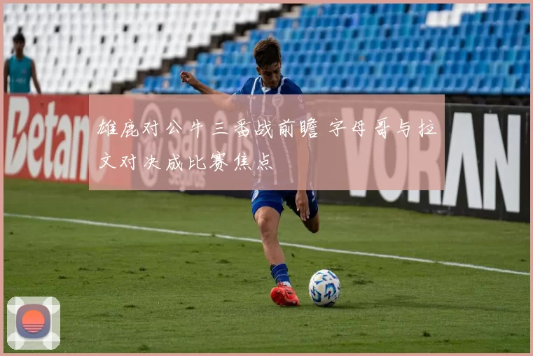 雄鹿对公牛三番战前瞻 字母哥与拉文对决成比赛焦点