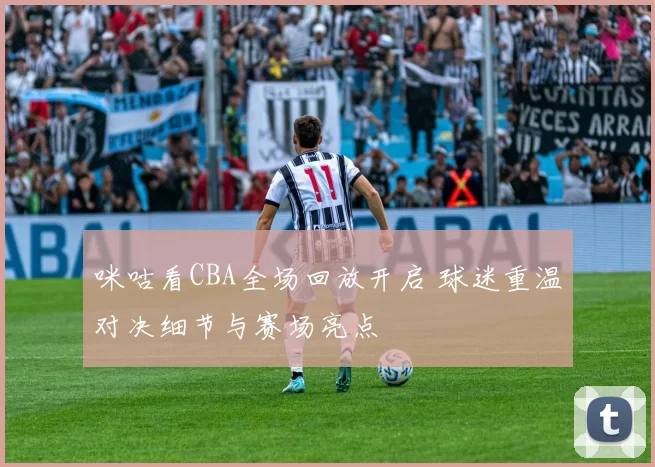 咪咕看CBA全场回放开启 球迷重温对决细节与赛场亮点