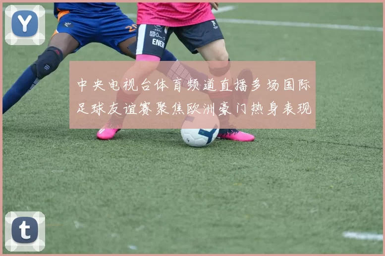 中央电视台体育频道直播多场国际足球友谊赛聚焦欧洲豪门热身表现