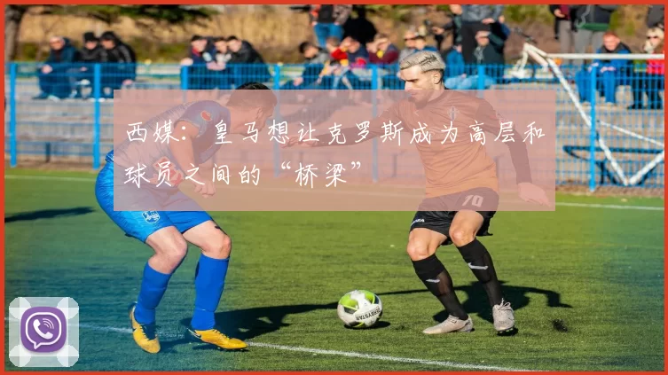 西媒：皇马想让克罗斯成为高层和球员之间的“桥梁”