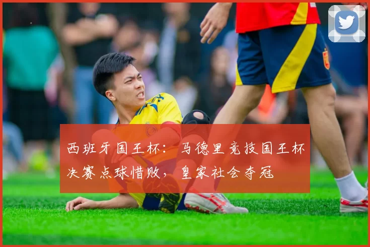 西班牙国王杯：马德里竞技国王杯决赛点球惜败，皇家社会夺冠