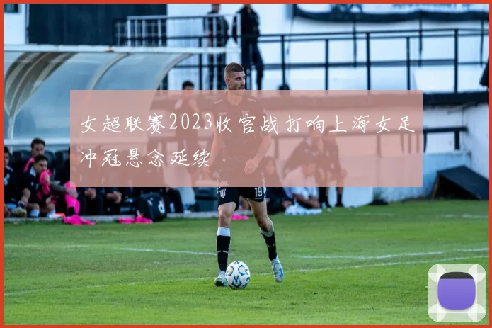 女超联赛2023收官战打响上海女足冲冠悬念延续