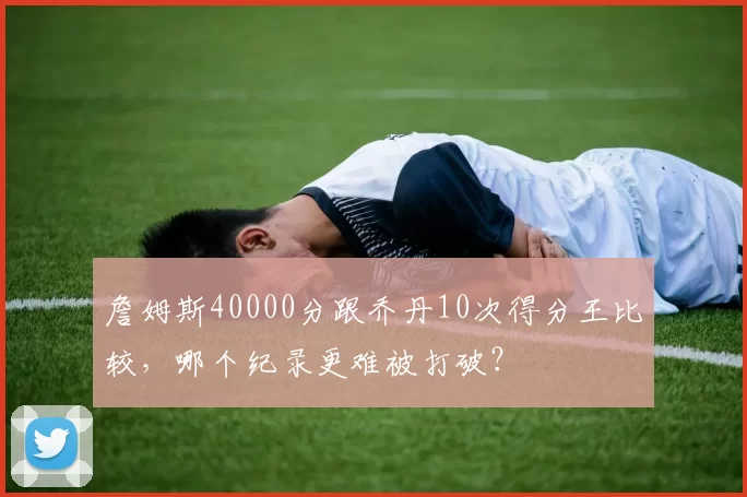 詹姆斯40000分跟乔丹10次得分王比较，哪个纪录更难被打破？