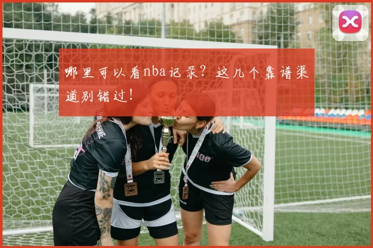 哪里可以看nba记录？这几个靠谱渠道别错过！