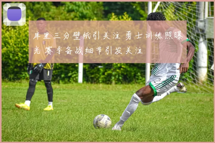 库里三分壁纸引关注 勇士训练照曝光 赛季备战细节引发关注